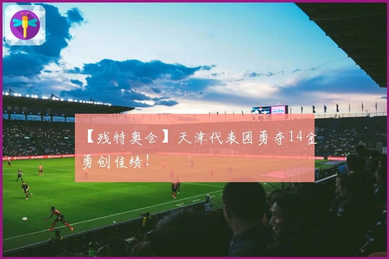 【残特奥会】天津代表团勇夺14金勇创佳绩！