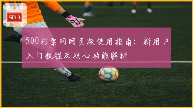 500彩票网网页版使用指南：新用户入门教程及核心功能解析