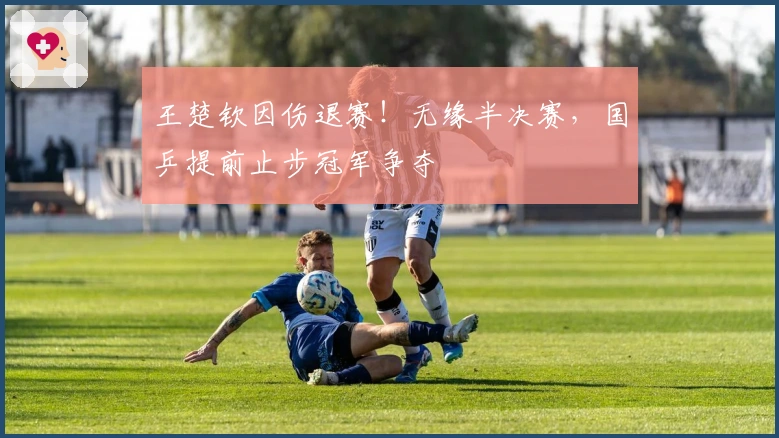 王楚钦因伤退赛！无缘半决赛，国乒提前止步冠军争夺