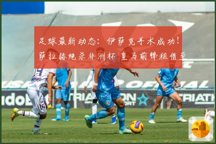 足球最新动态：伊萨克手术成功！萨拉赫绝杀非洲杯 皇马前锋租借至里昂