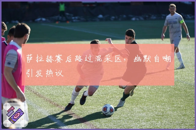 萨拉赫赛后路过混采区，幽默自嘲引发热议