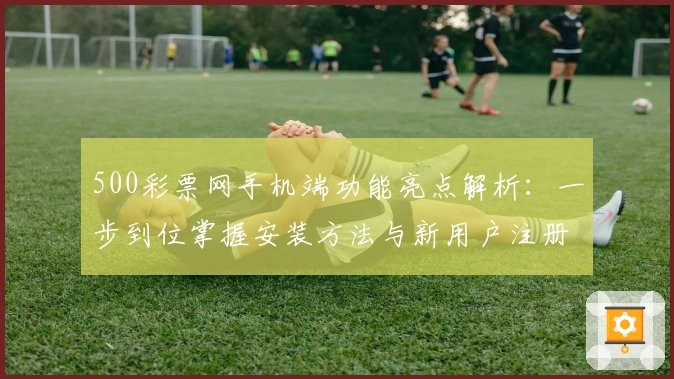500彩票网手机端功能亮点解析：一步到位掌握安装方法与新用户注册教程