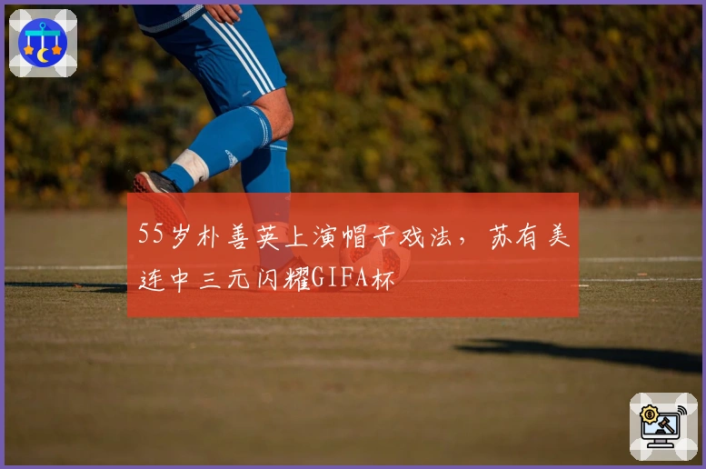 55岁朴善英上演帽子戏法，苏有美连中三元闪耀GIFA杯