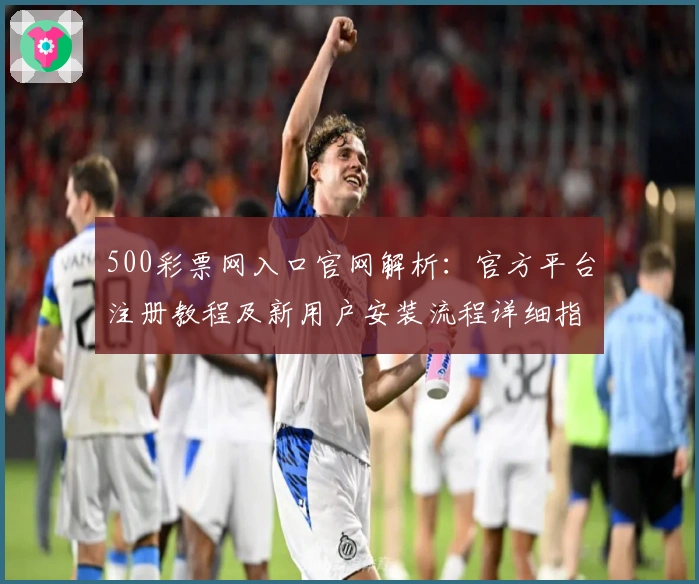 500彩票网入口官网解析：官方平台注册教程及新用户安装流程详细指南