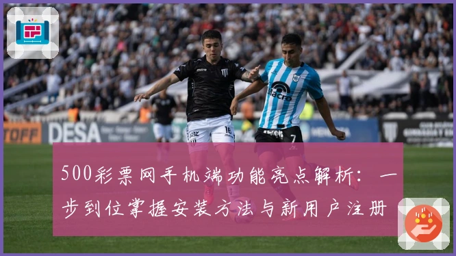 500彩票网手机端功能亮点解析：一步到位掌握安装方法与新用户注册教程