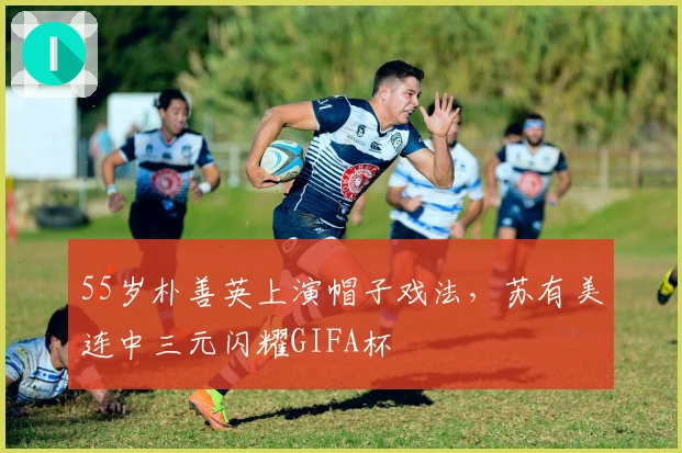 55岁朴善英上演帽子戏法,苏有美连中三元闪耀GIFA杯