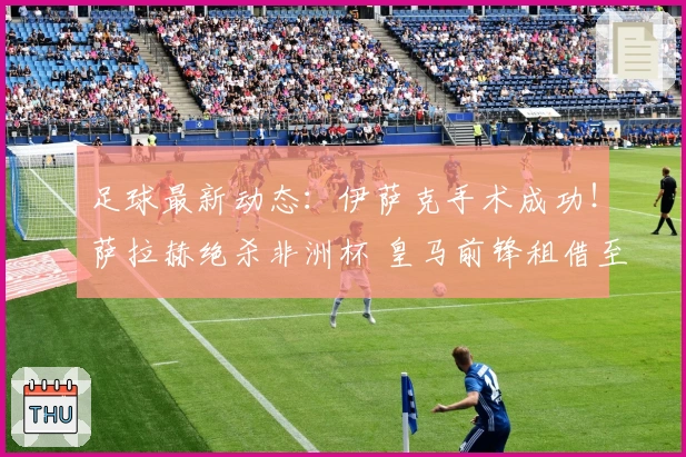 足球最新动态：伊萨克手术成功！萨拉赫绝杀非洲杯 皇马前锋租借至里昂