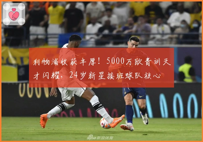 利物浦收获丰厚!5000万欧青训天才闪耀,24岁新星接班球队核心