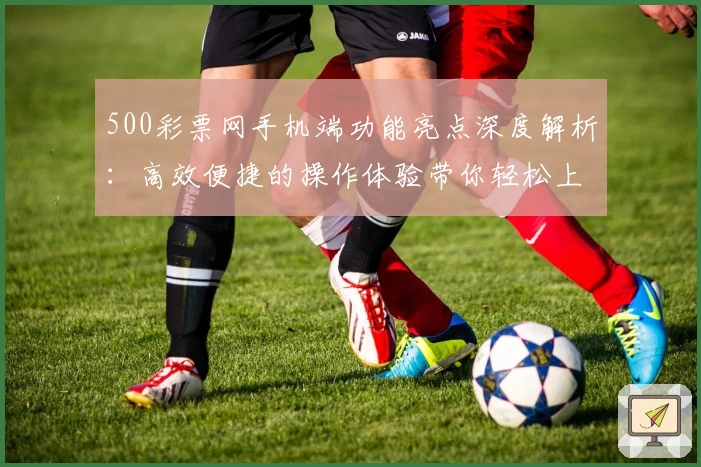 500彩票网手机端功能亮点深度解析：高效便捷的操作体验带你轻松上手